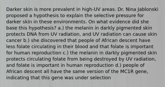 Darker skin is more prevalent in high-UV areas. Dr. Nina Jablonski proposed a hypothesis to explain the selective pressure for darker skin in these environments. On what evidence did she base this hypothesis? a.) the melanin in darkly pigmented skin protects DNA from UV radiation, and UV radiation can cause skin cancer b.) she discovered that people of African descent have less folate circulating in their blood and that folate is important for human reproduction c.) the melanin in darkly pigmented skin protects circulating folate from being destroyed by UV radiation, and folate is important in human reproduction d.) people of African descent all have the same version of the MC1R gene, indicating that this gene was under selection