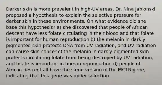 Darker skin is more prevalent in high-UV areas. Dr. Nina Jablonski proposed a hypothesis to explain the selective pressure for darker skin in these environments. On what evidence did she base this hypothesis? a) she discovered that people of African descent have less folate circulating in their blood and that folate is important for human reproduction b) the melanin in darkly pigmented skin protects DNA from UV radiation, and UV radiation can cause skin cancer c) the melanin in darkly pigmented skin protects circulating folate from being destroyed by UV radiation, and folate is important in human reproduction d) people of African descent all have the same version of the MC1R gene, indicating that this gene was under selection