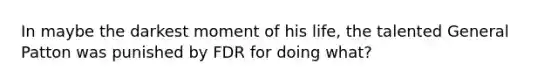 In maybe the darkest moment of his life, the talented General Patton was punished by FDR for doing what?