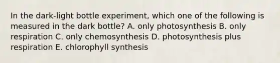 In the dark-light bottle experiment, which one of the following is measured in the dark bottle? A. only photosynthesis B. only respiration C. only chemosynthesis D. photosynthesis plus respiration E. chlorophyll synthesis