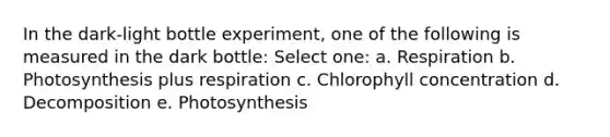 In the dark-light bottle experiment, one of the following is measured in the dark bottle: Select one: a. Respiration b. Photosynthesis plus respiration c. Chlorophyll concentration d. Decomposition e. Photosynthesis