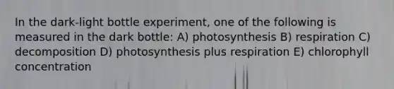 In the dark-light bottle experiment, one of the following is measured in the dark bottle: A) photosynthesis B) respiration C) decomposition D) photosynthesis plus respiration E) chlorophyll concentration