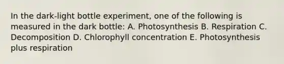 In the dark-light bottle experiment, one of the following is measured in the dark bottle: A. Photosynthesis B. Respiration C. Decomposition D. Chlorophyll concentration E. Photosynthesis plus respiration