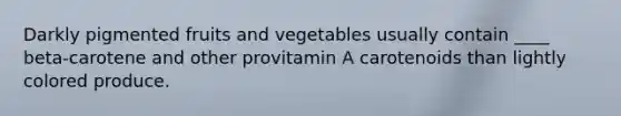 Darkly pigmented fruits and vegetables usually contain ____ beta-carotene and other provitamin A carotenoids than lightly colored produce.