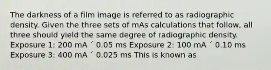 The darkness of a film image is referred to as radiographic density. Given the three sets of mAs calculations that follow, all three should yield the same degree of radiographic density. Exposure 1: 200 mA ´ 0.05 ms Exposure 2: 100 mA ´ 0.10 ms Exposure 3: 400 mA ´ 0.025 ms This is known as