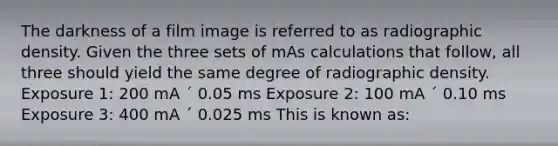 The darkness of a film image is referred to as radiographic density. Given the three sets of mAs calculations that follow, all three should yield the same degree of radiographic density. Exposure 1: 200 mA ´ 0.05 ms Exposure 2: 100 mA ´ 0.10 ms Exposure 3: 400 mA ´ 0.025 ms This is known as: