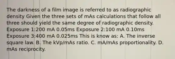 The darkness of a film image is referred to as radiographic density Given the three sets of mAs calculations that follow all three should yield the same degree of radiographic density. Exposure 1:200 mA 0.05ms Exposure 2:100 mA 0.10ms Exposure 3:400 mA 0.025ms This is know as: A. The inverse square law. B. The kVp/mAs ratio. C. mA/mAs proportionality. D. mAs reciprocity.