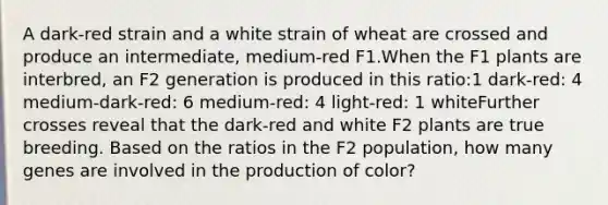 A dark-red strain and a white strain of wheat are crossed and produce an intermediate, medium-red F1.When the F1 plants are interbred, an F2 generation is produced in this ratio:1 dark-red: 4 medium-dark-red: 6 medium-red: 4 light-red: 1 whiteFurther crosses reveal that the dark-red and white F2 plants are true breeding. Based on the ratios in the F2 population, how many genes are involved in the production of color?