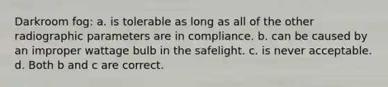 Darkroom fog: a. is tolerable as long as all of the other radiographic parameters are in compliance. b. can be caused by an improper wattage bulb in the safelight. c. is never acceptable. d. Both b and c are correct.