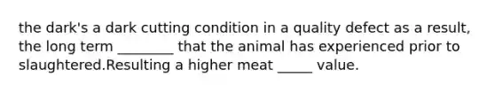 the dark's a dark cutting condition in a quality defect as a result, the long term ________ that the animal has experienced prior to slaughtered.Resulting a higher meat _____ value.