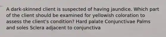 A dark-skinned client is suspected of having jaundice. Which part of the client should be examined for yellowish coloration to assess the client's condition? Hard palate Conjunctivae Palms and soles Sclera adjacent to conjunctiva