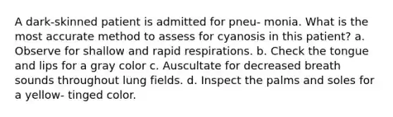 A dark-skinned patient is admitted for pneu- monia. What is the most accurate method to assess for cyanosis in this patient? a. Observe for shallow and rapid respirations. b. Check the tongue and lips for a gray color c. Auscultate for decreased breath sounds throughout lung fields. d. Inspect the palms and soles for a yellow- tinged color.