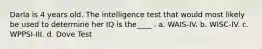 Darla is 4 years old. The intelligence test that would most likely be used to determine her IQ is the____ . a. WAIS-IV. b. WISC-IV. c. WPPSI-III. d. Dove Test