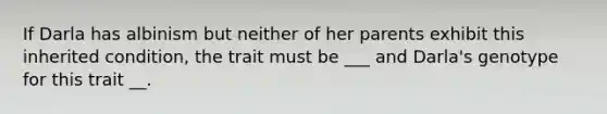 If Darla has albinism but neither of her parents exhibit this inherited condition, the trait must be ___ and Darla's genotype for this trait __.
