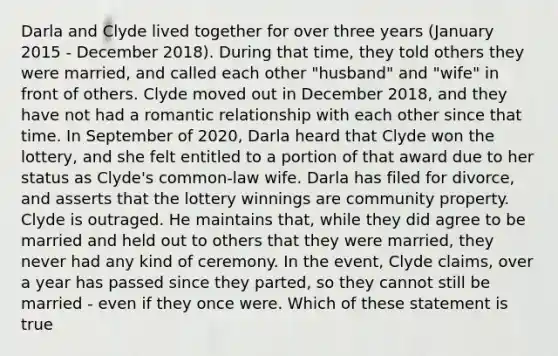 Darla and Clyde lived together for over three years (January 2015 - December 2018). During that time, they told others they were married, and called each other "husband" and "wife" in front of others. Clyde moved out in December 2018, and they have not had a romantic relationship with each other since that time. In September of 2020, Darla heard that Clyde won the lottery, and she felt entitled to a portion of that award due to her status as Clyde's common-law wife. Darla has filed for divorce, and asserts that the lottery winnings are community property. Clyde is outraged. He maintains that, while they did agree to be married and held out to others that they were married, they never had any kind of ceremony. In the event, Clyde claims, over a year has passed since they parted, so they cannot still be married - even if they once were. Which of these statement is true