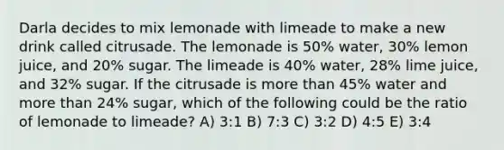 Darla decides to mix lemonade with limeade to make a new drink called citrusade. The lemonade is 50% water, 30% lemon juice, and 20% sugar. The limeade is 40% water, 28% lime juice, and 32% sugar. If the citrusade is more than 45% water and more than 24% sugar, which of the following could be the ratio of lemonade to limeade? A) 3:1 B) 7:3 C) 3:2 D) 4:5 E) 3:4