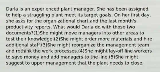 Darla is an experienced plant manager. She has been assigned to help a struggling plant meet its target goals. On her first day, she asks for the organizational chart and the last month's productivity reports. What would Darla do with those two documents?(1)She might move managers into other areas to test their knowledge.(2)She might order more materials and hire additional staff.(3)She might reorganize the management team and rethink the work processes.(4)She might lay-off line workers to save money and add managers to the line.(5)She might suggest to upper management that the plant needs to close.