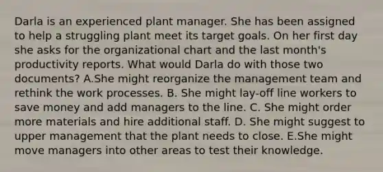 Darla is an experienced plant manager. She has been assigned to help a struggling plant meet its target goals. On her first day she asks for the organizational chart and the last month's productivity reports. What would Darla do with those two documents? A.She might reorganize the management team and rethink the work processes. B. She might lay-off line workers to save money and add managers to the line. C. She might order more materials and hire additional staff. D. She might suggest to upper management that the plant needs to close. E.She might move managers into other areas to test their knowledge.