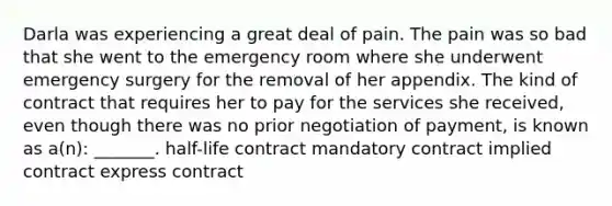 Darla was experiencing a great deal of pain. The pain was so bad that she went to the emergency room where she underwent emergency surgery for the removal of her appendix. The kind of contract that requires her to pay for the services she received, even though there was no prior negotiation of payment, is known as a(n): _______. half-life contract mandatory contract implied contract express contract