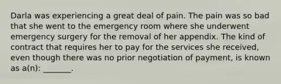 Darla was experiencing a great deal of pain. The pain was so bad that she went to the emergency room where she underwent emergency surgery for the removal of her appendix. The kind of contract that requires her to pay for the services she received, even though there was no prior negotiation of payment, is known as a(n): _______.