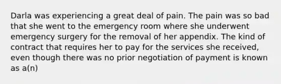 Darla was experiencing a great deal of pain. The pain was so bad that she went to the emergency room where she underwent emergency surgery for the removal of her appendix. The kind of contract that requires her to pay for the services she received, even though there was no prior negotiation of payment is known as a(n)