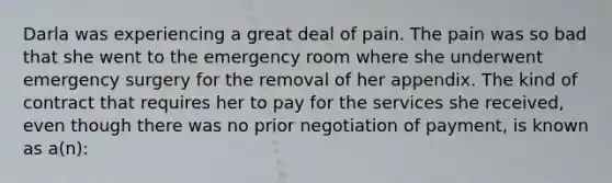 Darla was experiencing a great deal of pain. The pain was so bad that she went to the emergency room where she underwent emergency surgery for the removal of her appendix. The kind of contract that requires her to pay for the services she received, even though there was no prior negotiation of payment, is known as a(n):