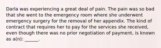 Darla was experiencing a great deal of pain. The pain was so bad that she went to the emergency room where she underwent emergency surgery for the removal of her appendix. The kind of contract that requires her to pay for the services she received, even though there was no prior negotiation of payment, is known as a(n): ______.