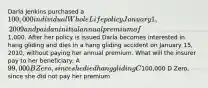 Darla Jenkins purchased a 100,000 individual Whole Life policy January 1, 2009 and paid an initial annual premium of1,000. After her policy is issued Darla becomes interested in hang gliding and dies in a hang gliding accident on January 15, 2010, without paying her annual premium. What will the insurer pay to her beneficiary: A 99,000 B Zero, since she died hang gliding C100,000 D Zero, since she did not pay her premium