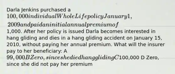 Darla Jenkins purchased a 100,000 individual Whole Life policy January 1, 2009 and paid an initial annual premium of1,000. After her policy is issued Darla becomes interested in hang gliding and dies in a hang gliding accident on January 15, 2010, without paying her annual premium. What will the insurer pay to her beneficiary: A 99,000 B Zero, since she died hang gliding C100,000 D Zero, since she did not pay her premium