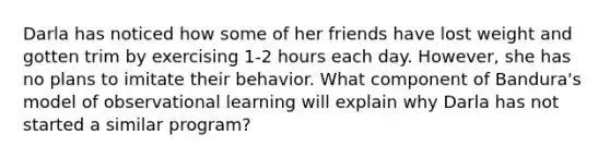 Darla has noticed how some of her friends have lost weight and gotten trim by exercising 1-2 hours each day. However, she has no plans to imitate their behavior. What component of Bandura's model of observational learning will explain why Darla has not started a similar program?