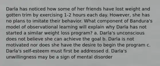 Darla has noticed how some of her friends have lost weight and gotten trim by exercising 1-2 hours each day. However, she has no plans to imitate their behavior. What component of Bandura's model of observational learning will explain why Darla has not started a similar weight loss program? a. Darla's unconscious does not believe she can achieve the goal b. Darla is not motivated nor does she have the desire to begin the program c. Darla's self-esteem must first be addressed d. Darla's unwillingness may be a sign of mental disorder