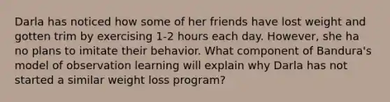 Darla has noticed how some of her friends have lost weight and gotten trim by exercising 1-2 hours each day. However, she ha no plans to imitate their behavior. What component of Bandura's model of observation learning will explain why Darla has not started a similar weight loss program?