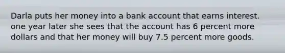 Darla puts her money into a bank account that earns interest. one year later she sees that the account has 6 percent more dollars and that her money will buy 7.5 percent more goods.