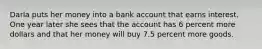 Darla puts her money into a bank account that earns interest. One year later she sees that the account has 6 percent more dollars and that her money will buy 7.5 percent more goods.