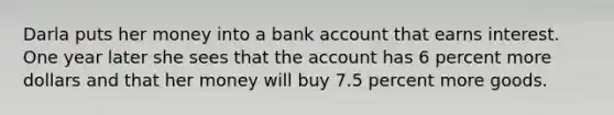 Darla puts her money into a bank account that earns interest. One year later she sees that the account has 6 percent more dollars and that her money will buy 7.5 percent more goods.