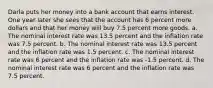 Darla puts her money into a bank account that earns interest. One year later she sees that the account has 6 percent more dollars and that her money will buy 7.5 percent more goods. a. The nominal interest rate was 13.5 percent and the inflation rate was 7.5 percent. b. The nominal interest rate was 13.5 percent and the inflation rate was 1.5 percent. c. The nominal interest rate was 6 percent and the inflation rate was -1.5 percent. d. The nominal interest rate was 6 percent and the inflation rate was 7.5 percent.