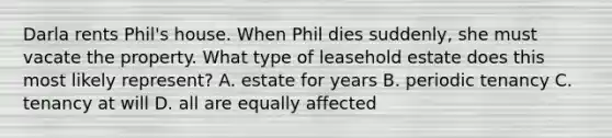 Darla rents Phil's house. When Phil dies suddenly, she must vacate the property. What type of leasehold estate does this most likely represent? A. estate for years B. periodic tenancy C. tenancy at will D. all are equally affected