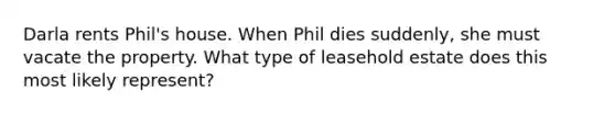 Darla rents Phil's house. When Phil dies suddenly, she must vacate the property. What type of leasehold estate does this most likely represent?