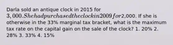 Darla sold an antique clock in 2015 for 3,000. She had purchased the clock in 2009 for2,000. If she is otherwise in the 33% marginal tax bracket, what is the maximum tax rate on the capital gain on the sale of the clock? 1. 20% 2. 28% 3. 33% 4. 15%