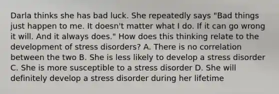 Darla thinks she has bad luck. She repeatedly says "Bad things just happen to me. It doesn't matter what I do. If it can go wrong it will. And it always does." How does this thinking relate to the development of stress disorders? A. There is no correlation between the two B. She is less likely to develop a stress disorder C. She is more susceptible to a stress disorder D. She will definitely develop a stress disorder during her lifetime