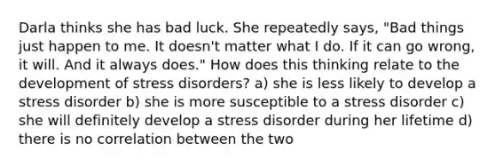 Darla thinks she has bad luck. She repeatedly says, "Bad things just happen to me. It doesn't matter what I do. If it can go wrong, it will. And it always does." How does this thinking relate to the development of stress disorders? a) she is less likely to develop a stress disorder b) she is more susceptible to a stress disorder c) she will definitely develop a stress disorder during her lifetime d) there is no correlation between the two