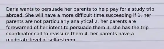 Darla wants to persuade her parents to help pay for a study trip abroad. She will have a more difficult time succeeding if 1. her parents are not particularly analytical 2. her parents are forewarned of her intent to persuade them 3. she has the trip coordinator call to reassure them 4. her parents have a moderate level of self-esteem