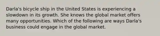 Darla's bicycle ship in the United States is experiencing a slowdown in its growth. She knows the global market offers many opportunities. Which of the following are ways Darla's business could engage in the global market.