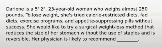 Darlene is a 5' 2", 23-year-old woman who weighs almost 250 pounds. To lose weight, she's tried calorie-restricted diets, fad diets, exercise programs, and appetite-suppressing pills without success. She would like to try a surgical weight-loss method that reduces the size of her stomach without the use of staples and is reversible. Her physician is likely to recommend _________.