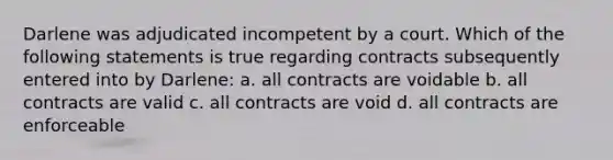 Darlene was adjudicated incompetent by a court. Which of the following statements is true regarding contracts subsequently entered into by Darlene: a. all contracts are voidable b. all contracts are valid c. all contracts are void d. all contracts are enforceable