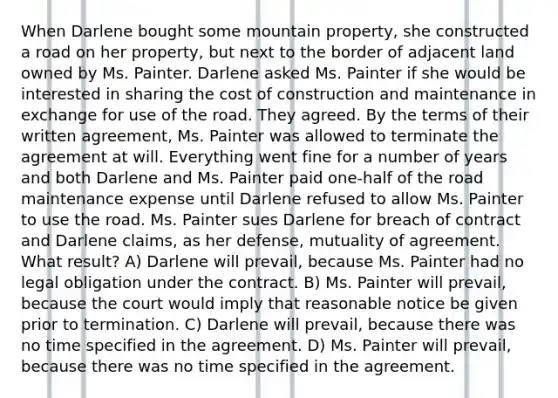 When Darlene bought some mountain property, she constructed a road on her property, but next to the border of adjacent land owned by Ms. Painter. Darlene asked Ms. Painter if she would be interested in sharing the cost of construction and maintenance in exchange for use of the road. They agreed. By the terms of their written agreement, Ms. Painter was allowed to terminate the agreement at will. Everything went fine for a number of years and both Darlene and Ms. Painter paid one-half of the road maintenance expense until Darlene refused to allow Ms. Painter to use the road. Ms. Painter sues Darlene for breach of contract and Darlene claims, as her defense, mutuality of agreement. What result? A) Darlene will prevail, because Ms. Painter had no legal obligation under the contract. B) Ms. Painter will prevail, because the court would imply that reasonable notice be given prior to termination. C) Darlene will prevail, because there was no time specified in the agreement. D) Ms. Painter will prevail, because there was no time specified in the agreement.