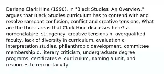 Darlene Clark Hine (1990), in "Black Studies: An Overview," argues that Black Studies curriculum has to contend with and resolve rampant confusion, conflict and creative tensions. What are the three areas that Clark Hine discusses here? a. nomenclature, stringency, creative tensions b. overqualified faculty, lack of diversity in curriculum, evaluation c. interpretation studies, philanthropic development, committee membership d. literary criticism, undergraduate degree programs, certificates e. curriculum, naming a unit, and resources to recruit faculty