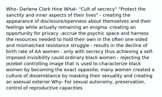 Who- Darlene Clark Hine What- "Cult of secrecy" "Protect the sanctity and inner aspects of their lives" - creating the appearance of disclosure/openness about themselves and their feelings while actually remaining an enigma -creating an opportunity for privacy -accrue the psychic space and harness the resources needed to hold their own in the often one-sided and mismatched resistance struggle - results in the decline of birth rate of AA women - only with secrecy thus achieving a self-imposed invisibility could ordinary black women - rejecting the jezebel controlling image that is used to characterize black women by becoming the exact opposite; many women created a culture of dissemblance by masking their sexuality and creating an asexual exterior Why- For sexual autonomy, preservation, control of reproductive capacities