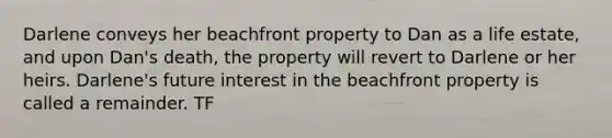 Darlene conveys her beachfront property to Dan as a life estate, and upon Dan's death, the property will revert to Darlene or her heirs. Darlene's future interest in the beachfront property is called a remainder. TF