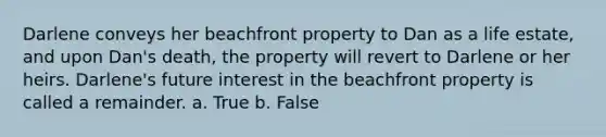 Darlene conveys her beachfront property to Dan as a life estate, and upon Dan's death, the property will revert to Darlene or her heirs. Darlene's future interest in the beachfront property is called a remainder. a. True b. False